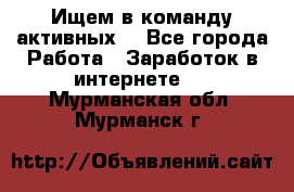 Ищем в команду активных. - Все города Работа » Заработок в интернете   . Мурманская обл.,Мурманск г.